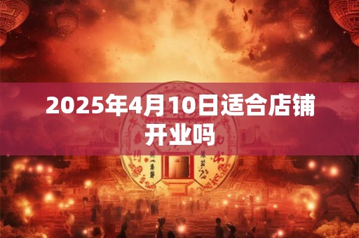 2025年4月10日适合店铺开业吗