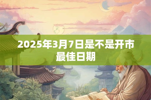 2025年3月7日是不是开市最佳日期