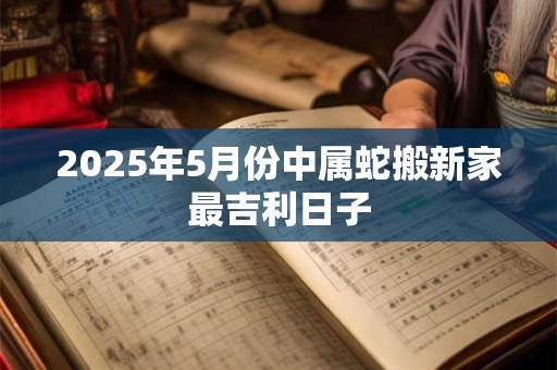 2025年5月份中属蛇搬新家最吉利日子