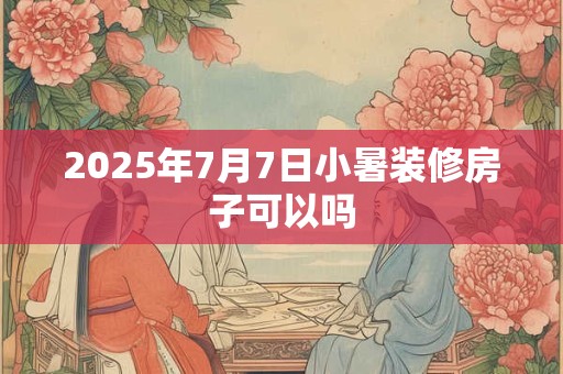 2025年7月7日小暑装修房子可以吗