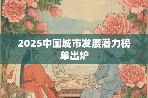 2025中国城市发展潜力榜单出炉