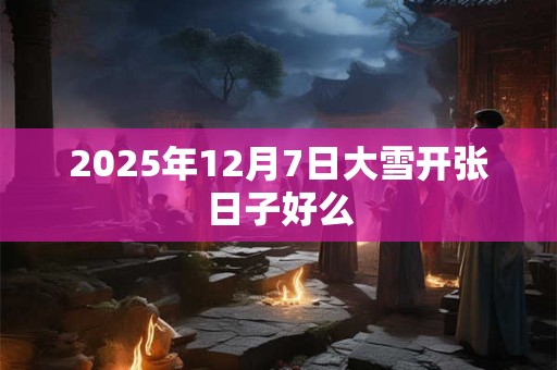 2025年12月7日大雪开张日子好么