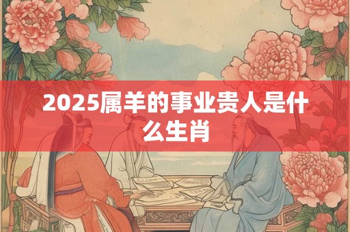 2025属羊的事业贵人是什么生肖