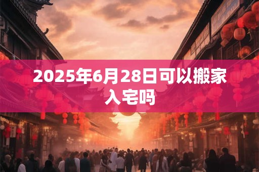 2026年6月28日可以搬家入宅吗 2026年6月28日可以搬家入宅吗