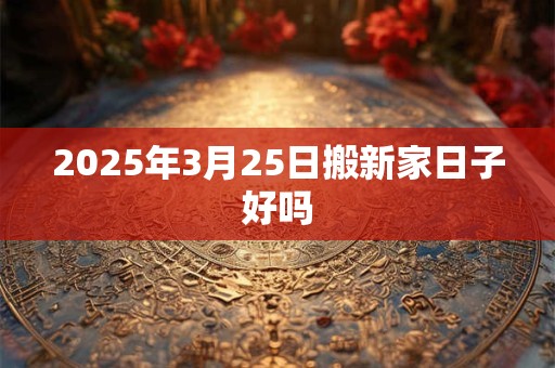 2025年3月25日搬新家日子好吗 2025年3月25日搬新家日子好吗