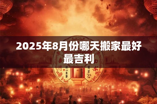 2025年8月份哪天搬家最好最吉利