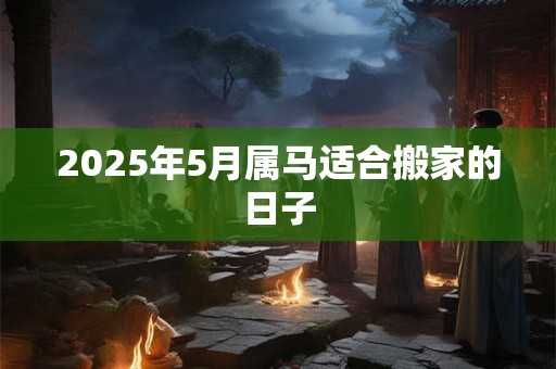 2025年5月属马适合搬家的日子 2025年5月属马适合搬家的日子