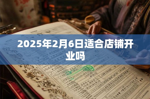 2025年2月6日适合店铺开业吗