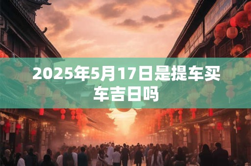 2025年5月17日是提车买车吉日吗