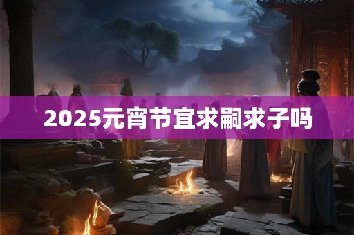 2025元宵节宜求嗣求子吗