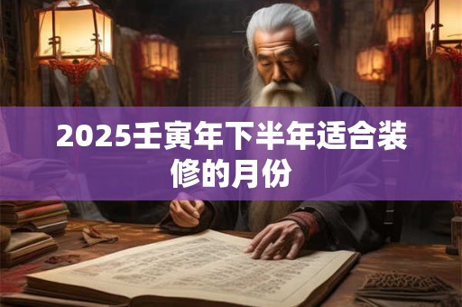 2025壬寅年下半年适合装修的月份