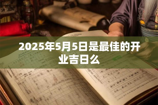 2025年5月5日是最佳的开业吉日么 2025年5月5日是最佳的开业吉日么