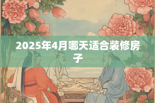 2025年4月哪天适合装修房子