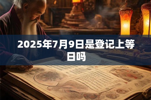 2025年7月9日是登记上等日吗