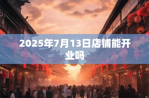 2025年7月13日店铺能开业吗