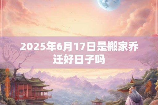 2025年6月17日是搬家乔迁好日子吗 2025年6月17日是搬家乔迁好日子吗