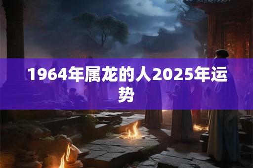 1964年属龙的人2025年运势