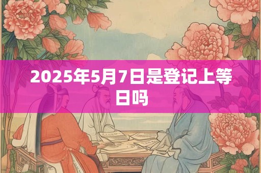 2025年5月7日是登记上等日吗