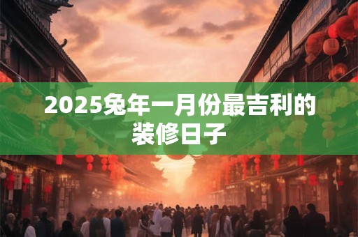 2025兔年一月份最吉利的装修日子