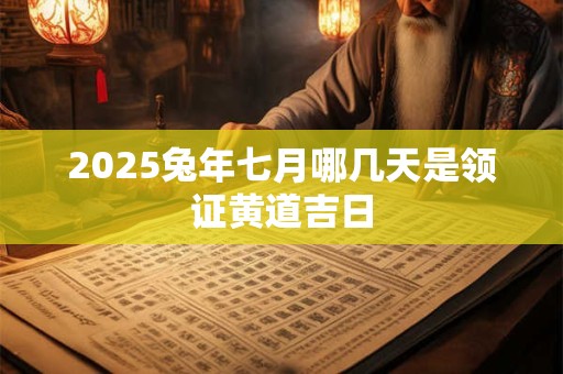 2025兔年七月哪几天是领证黄道吉日 2025兔年七月哪几天是领证黄道吉日