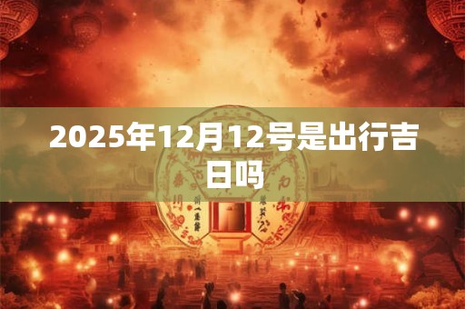 2025年12月12号是出行吉日吗