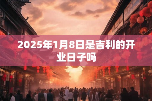 2025年1月8日是吉利的开业日子吗 2025年1月8日是吉利的开业日子吗