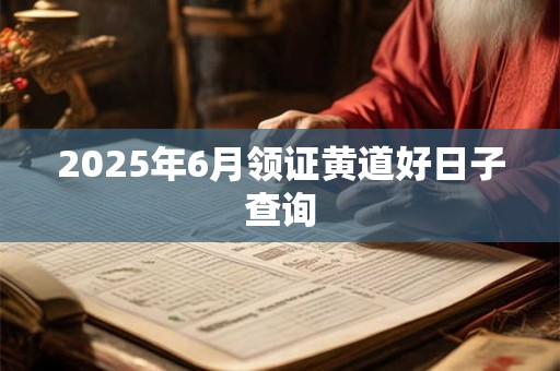 2025年6月领证黄道好日子查询 2025年6月领证黄道好日子查询