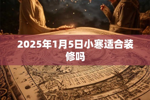 2025年1月5日小寒适合装修吗