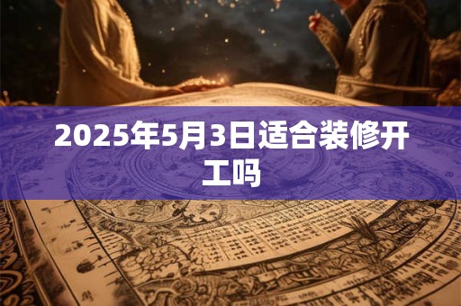 2025年5月3日适合装修开工吗