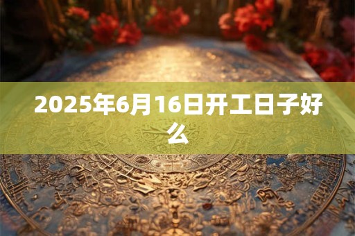 2025年6月16日开工日子好么