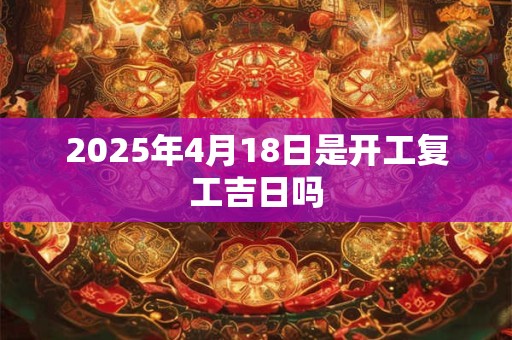 2025年4月18日是开工复工吉日吗