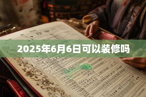 2025年6月6日可以装修吗 2025年6月6日可以装修吗