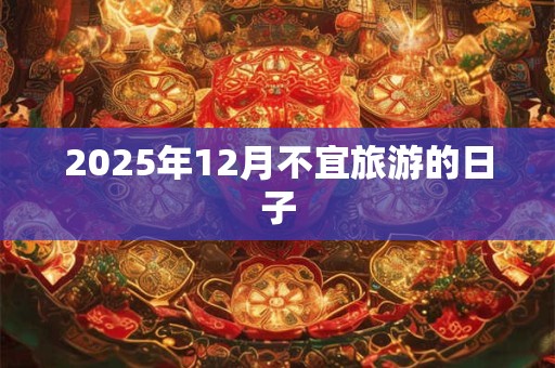 2025年12月不宜旅游的日子 2025年12月不宜旅游的日子