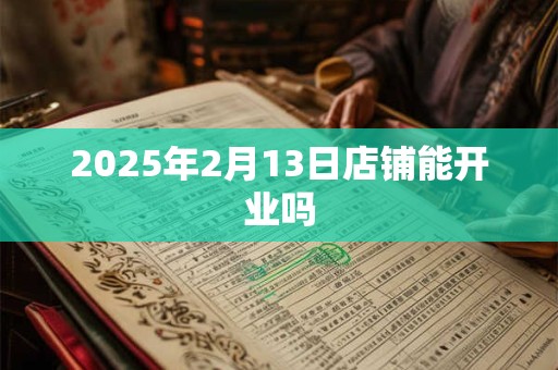 2025年2月13日店铺能开业吗