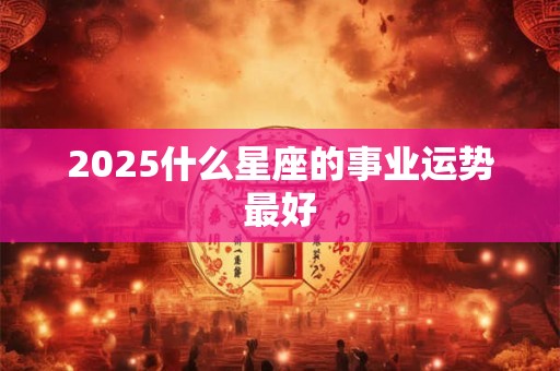 2025什么星座的事业运势最好
