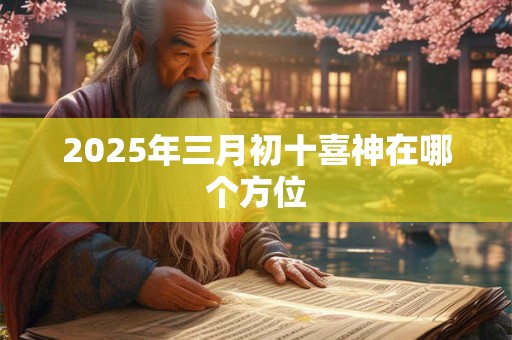 2025年三月初十喜神在哪个方位 2025年三月初十喜神在哪个方位