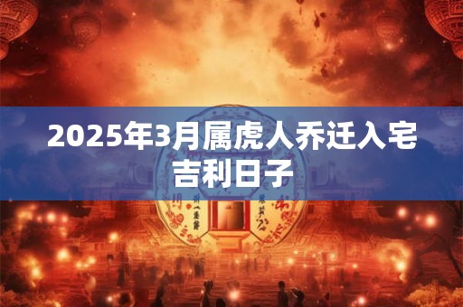 2025年3月属虎人乔迁入宅吉利日子 2025年3月属虎人乔迁入宅吉利日子