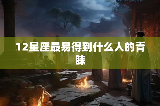 12星座最易得到什么人的青睐