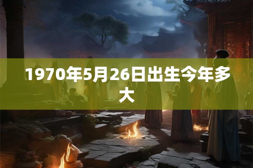1970年5月26日出生今年多大