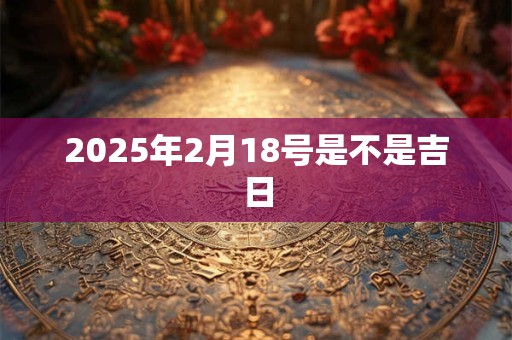 2025年2月18号是不是吉日