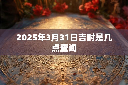 2025年3月31日吉时是几点查询