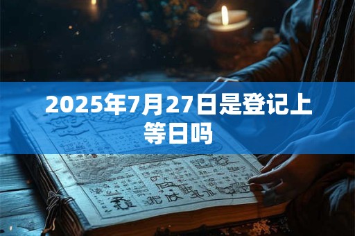 2025年7月27日是登记上等日吗
