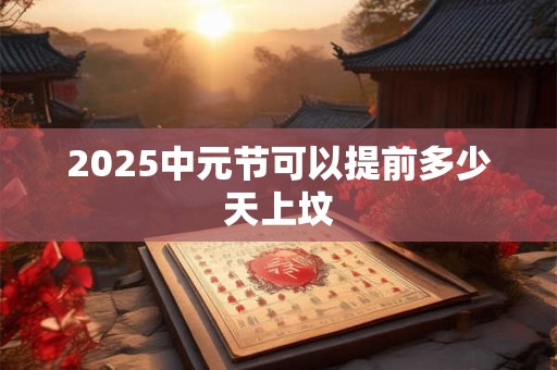 2025中元节可以提前多少天上坟