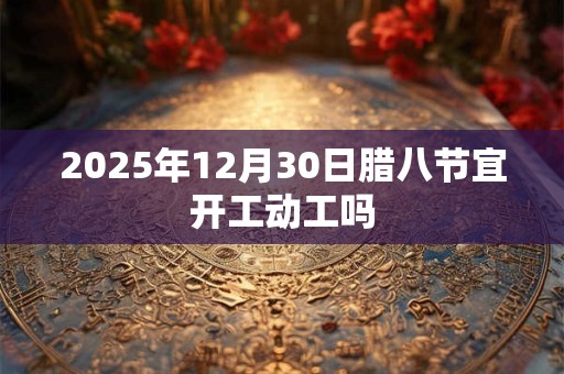 2025年12月30日腊八节宜开工动工吗 2025年12月30日腊八节宜开工动工吗