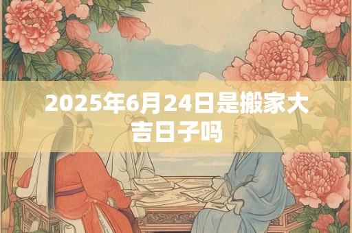 2025年6月24日是搬家大吉日子吗 2025年6月24日是搬家大吉日子吗