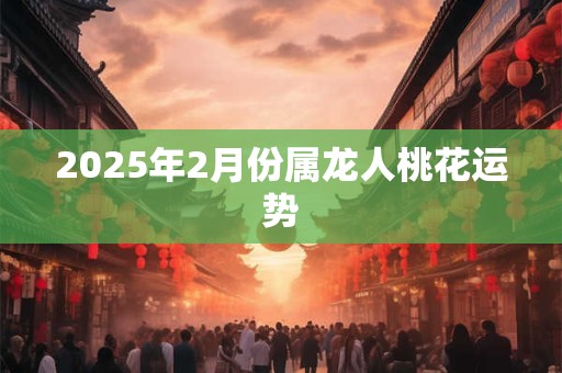 2025年2月份属龙人桃花运势 2025年2月份属龙人桃花运势