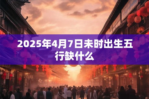 2025年4月7日未时出生五行缺什么