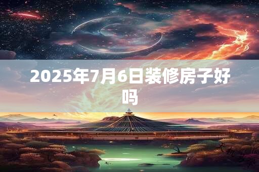 2025年7月6日装修房子好吗
