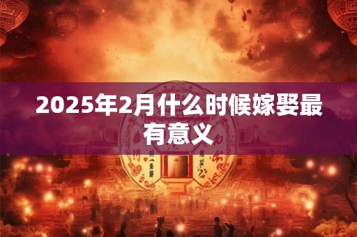 2025年2月什么时候嫁娶最有意义