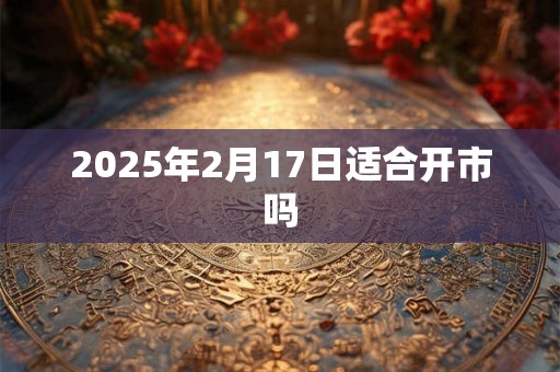 2025年2月17日适合开市吗